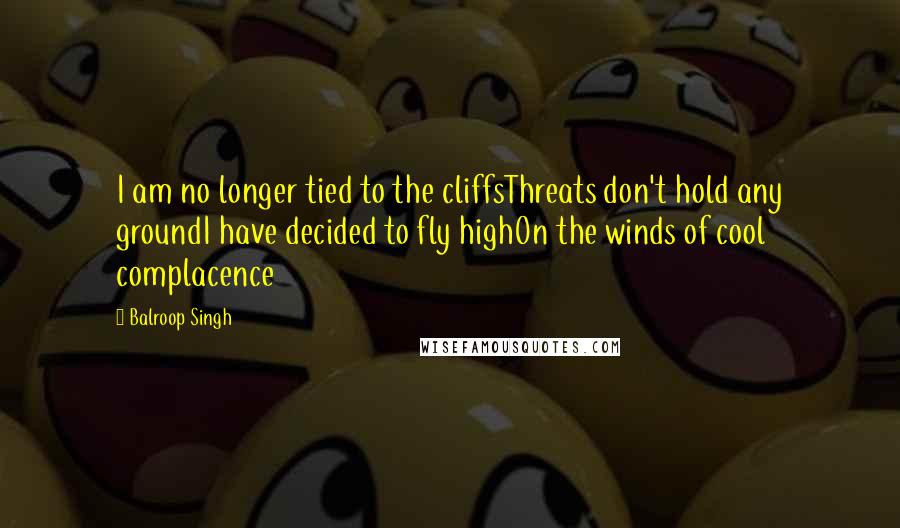 Balroop Singh Quotes: I am no longer tied to the cliffsThreats don't hold any groundI have decided to fly highOn the winds of cool complacence