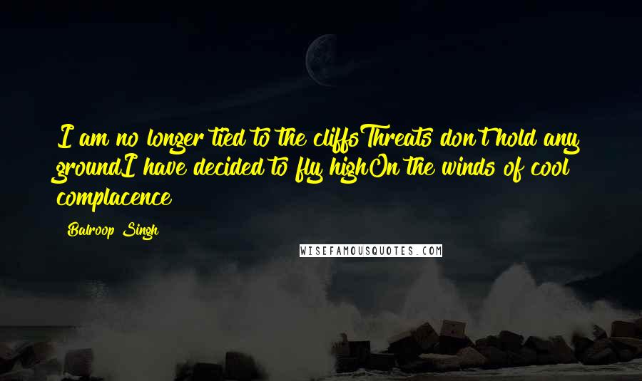 Balroop Singh Quotes: I am no longer tied to the cliffsThreats don't hold any groundI have decided to fly highOn the winds of cool complacence