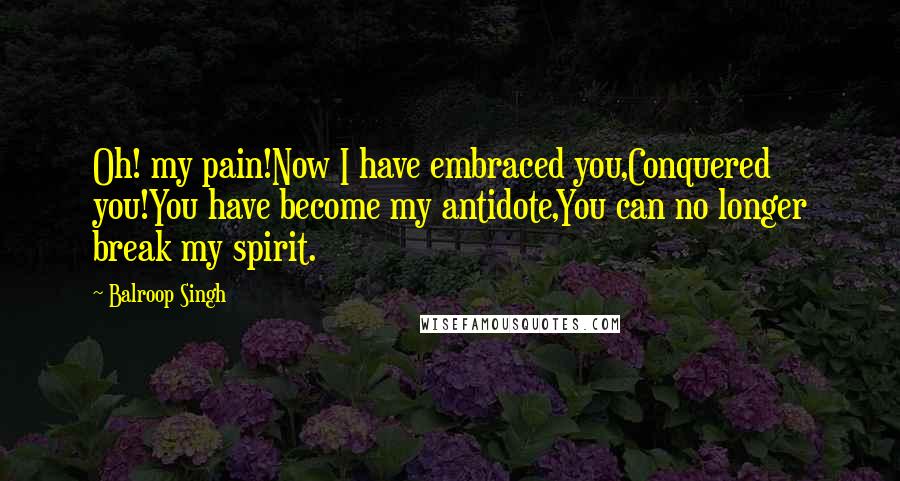 Balroop Singh Quotes: Oh! my pain!Now I have embraced you,Conquered you!You have become my antidote,You can no longer break my spirit.