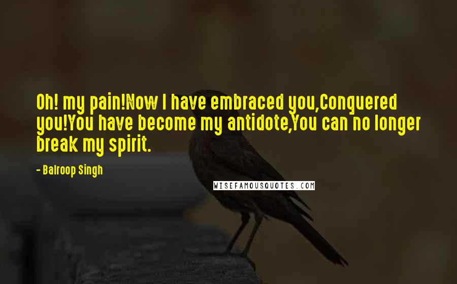 Balroop Singh Quotes: Oh! my pain!Now I have embraced you,Conquered you!You have become my antidote,You can no longer break my spirit.