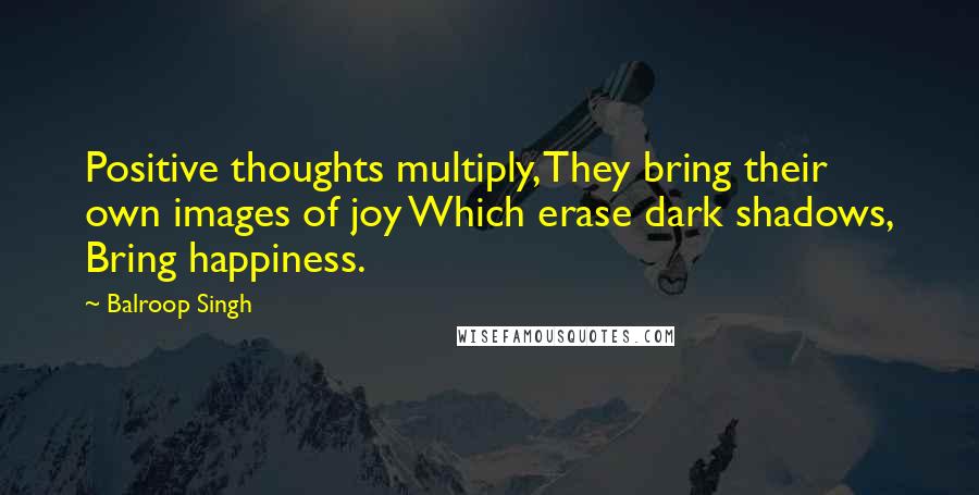 Balroop Singh Quotes: Positive thoughts multiply, They bring their own images of joy Which erase dark shadows, Bring happiness.