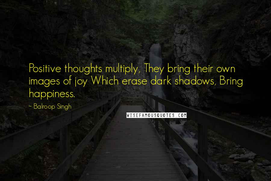 Balroop Singh Quotes: Positive thoughts multiply, They bring their own images of joy Which erase dark shadows, Bring happiness.