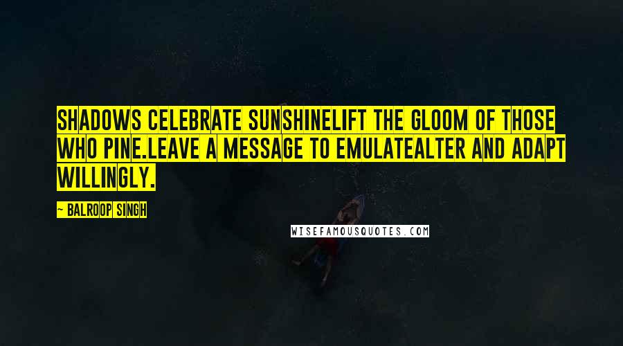 Balroop Singh Quotes: Shadows celebrate sunshineLift the gloom of those who pine.Leave a message to emulateAlter and adapt willingly.