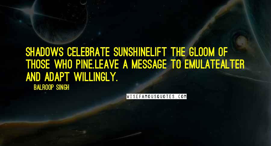 Balroop Singh Quotes: Shadows celebrate sunshineLift the gloom of those who pine.Leave a message to emulateAlter and adapt willingly.