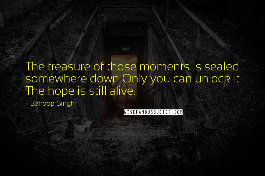 Balroop Singh Quotes: The treasure of those moments Is sealed somewhere down Only you can unlock it The hope is still alive.