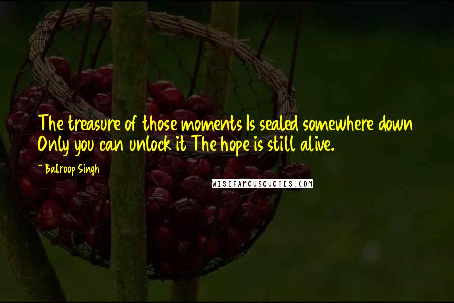 Balroop Singh Quotes: The treasure of those moments Is sealed somewhere down Only you can unlock it The hope is still alive.