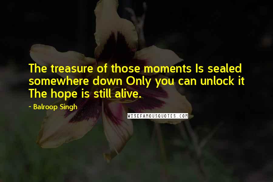 Balroop Singh Quotes: The treasure of those moments Is sealed somewhere down Only you can unlock it The hope is still alive.