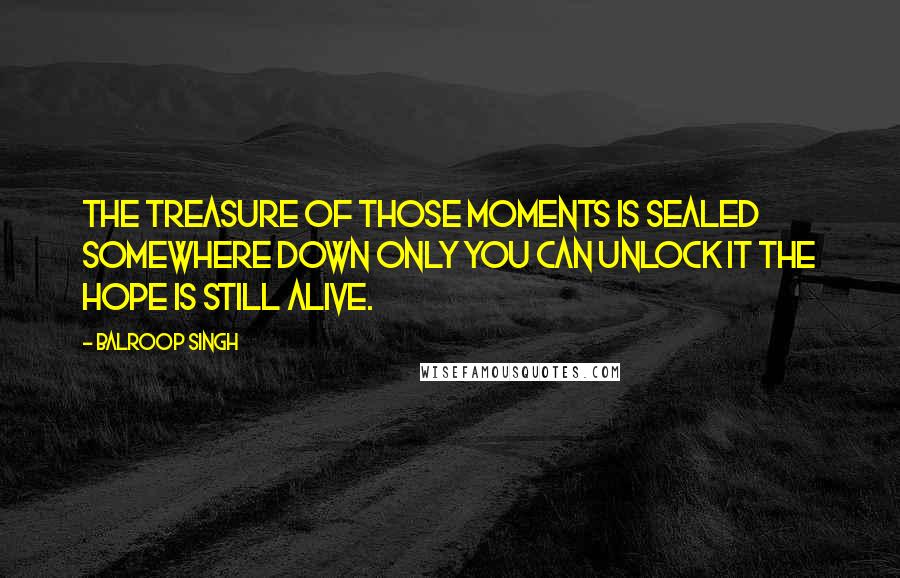 Balroop Singh Quotes: The treasure of those moments Is sealed somewhere down Only you can unlock it The hope is still alive.