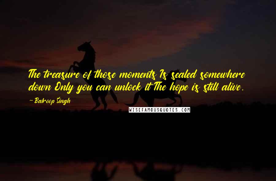 Balroop Singh Quotes: The treasure of those moments Is sealed somewhere down Only you can unlock it The hope is still alive.