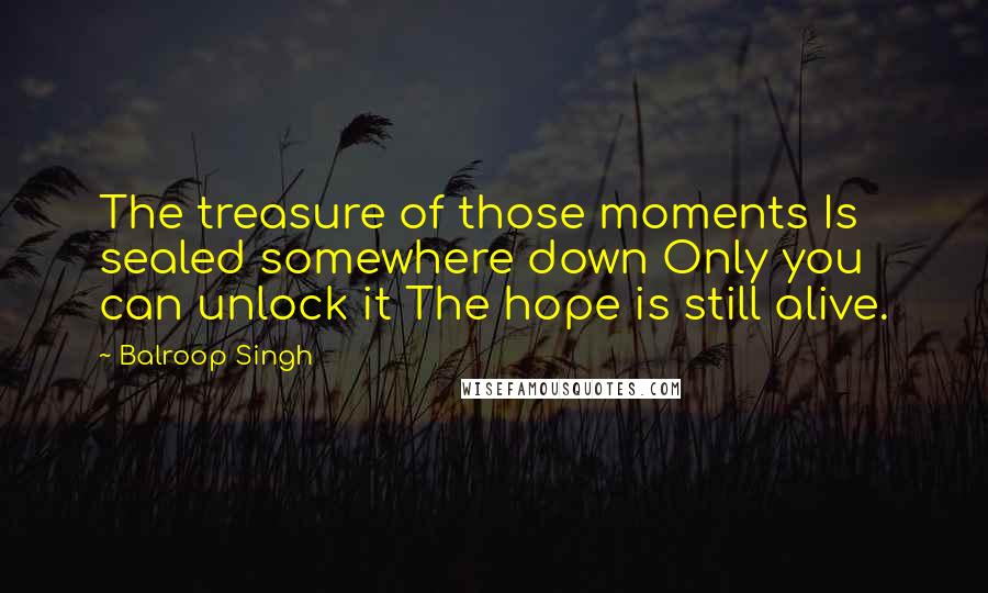 Balroop Singh Quotes: The treasure of those moments Is sealed somewhere down Only you can unlock it The hope is still alive.