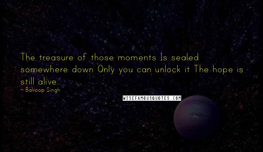 Balroop Singh Quotes: The treasure of those moments Is sealed somewhere down Only you can unlock it The hope is still alive.