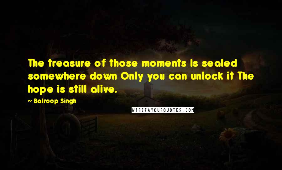 Balroop Singh Quotes: The treasure of those moments Is sealed somewhere down Only you can unlock it The hope is still alive.