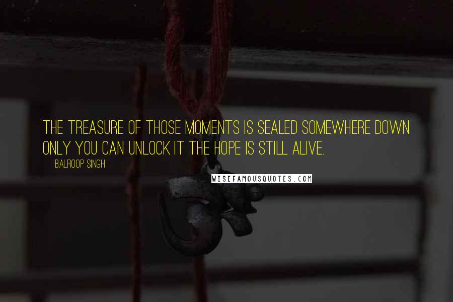 Balroop Singh Quotes: The treasure of those moments Is sealed somewhere down Only you can unlock it The hope is still alive.