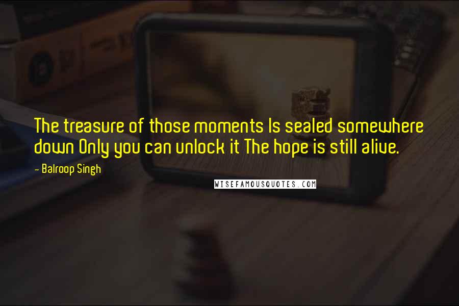 Balroop Singh Quotes: The treasure of those moments Is sealed somewhere down Only you can unlock it The hope is still alive.