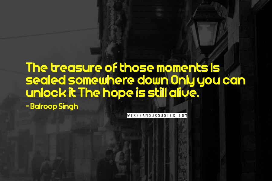 Balroop Singh Quotes: The treasure of those moments Is sealed somewhere down Only you can unlock it The hope is still alive.