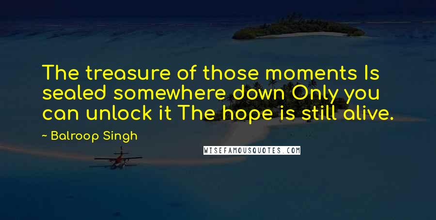 Balroop Singh Quotes: The treasure of those moments Is sealed somewhere down Only you can unlock it The hope is still alive.