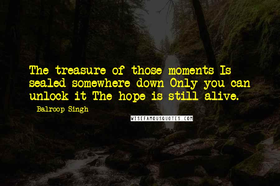 Balroop Singh Quotes: The treasure of those moments Is sealed somewhere down Only you can unlock it The hope is still alive.