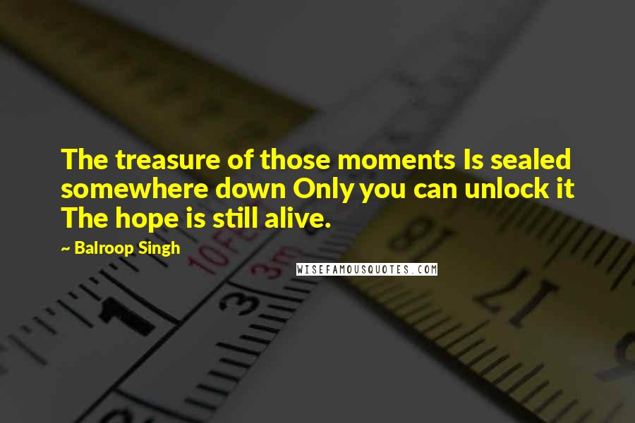 Balroop Singh Quotes: The treasure of those moments Is sealed somewhere down Only you can unlock it The hope is still alive.