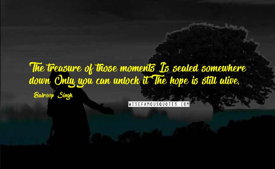 Balroop Singh Quotes: The treasure of those moments Is sealed somewhere down Only you can unlock it The hope is still alive.