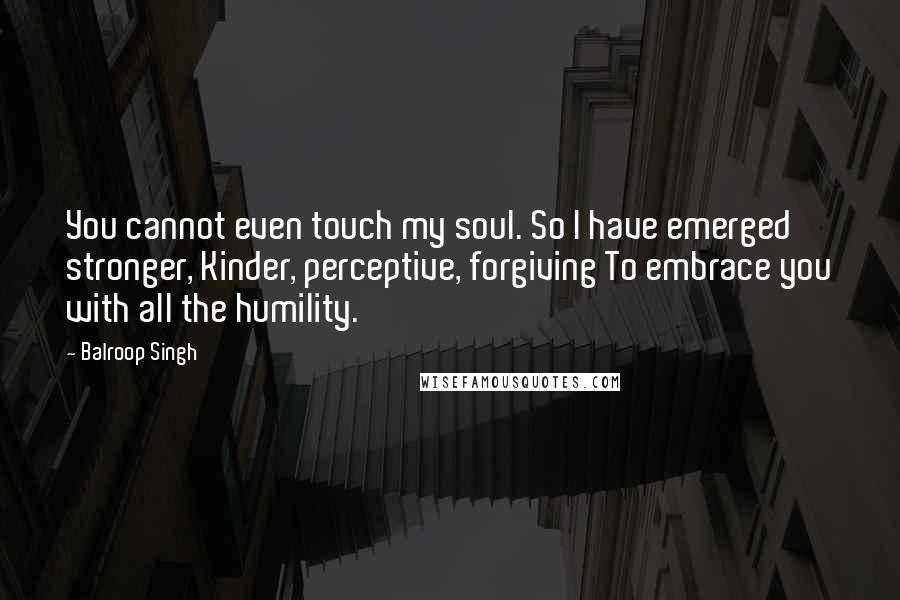 Balroop Singh Quotes: You cannot even touch my soul. So I have emerged stronger, Kinder, perceptive, forgiving To embrace you with all the humility.