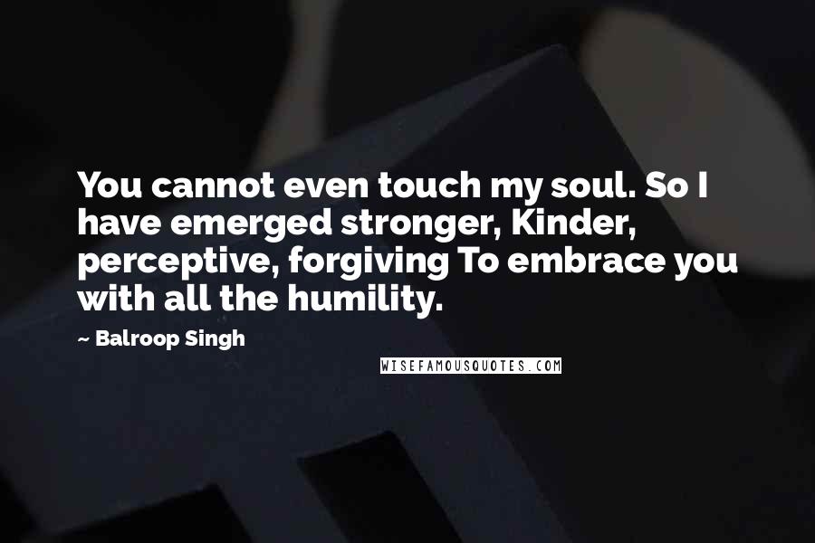 Balroop Singh Quotes: You cannot even touch my soul. So I have emerged stronger, Kinder, perceptive, forgiving To embrace you with all the humility.