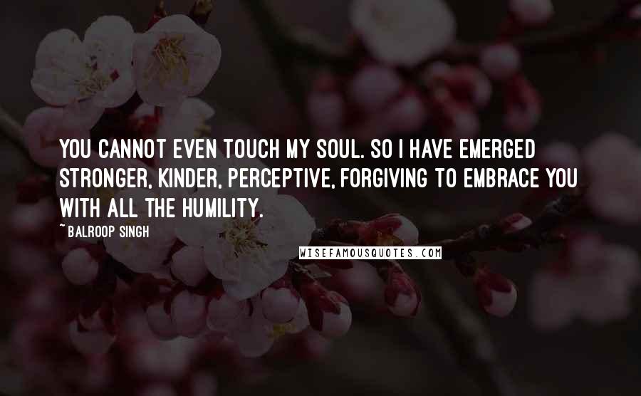 Balroop Singh Quotes: You cannot even touch my soul. So I have emerged stronger, Kinder, perceptive, forgiving To embrace you with all the humility.