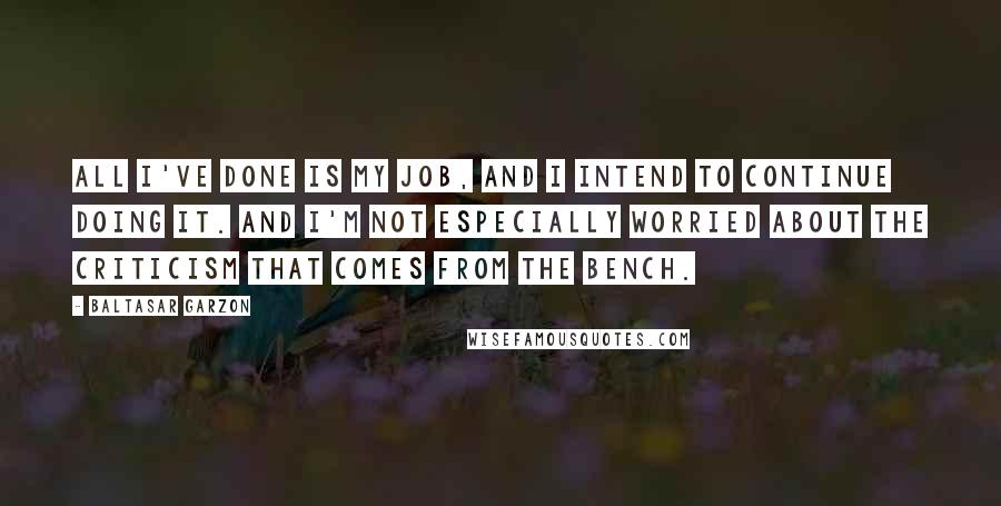 Baltasar Garzon Quotes: All I've done is my job, and I intend to continue doing it. And I'm not especially worried about the criticism that comes from the bench.