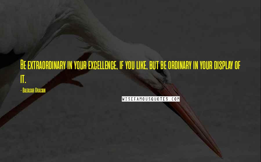 Baltasar Gracian Quotes: Be extraordinary in your excellence, if you like, but be ordinary in your display of it.