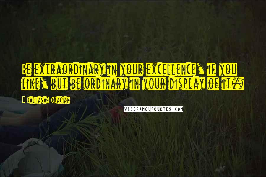 Baltasar Gracian Quotes: Be extraordinary in your excellence, if you like, but be ordinary in your display of it.