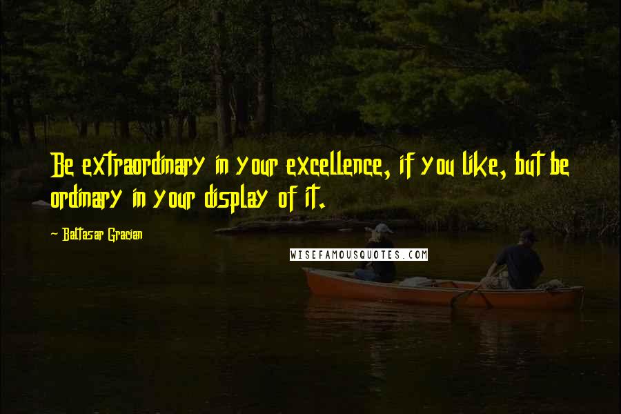 Baltasar Gracian Quotes: Be extraordinary in your excellence, if you like, but be ordinary in your display of it.