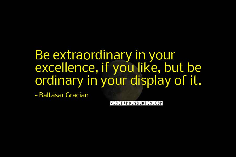 Baltasar Gracian Quotes: Be extraordinary in your excellence, if you like, but be ordinary in your display of it.