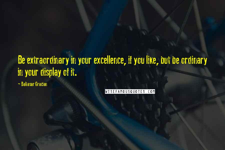 Baltasar Gracian Quotes: Be extraordinary in your excellence, if you like, but be ordinary in your display of it.
