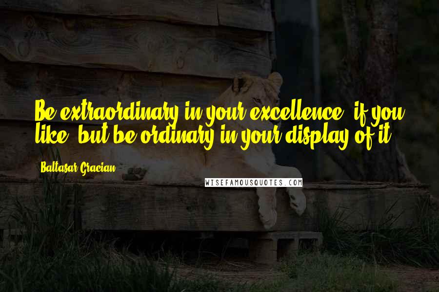 Baltasar Gracian Quotes: Be extraordinary in your excellence, if you like, but be ordinary in your display of it.