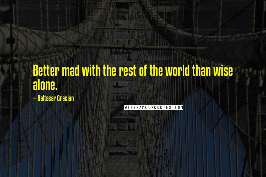 Baltasar Gracian Quotes: Better mad with the rest of the world than wise alone.