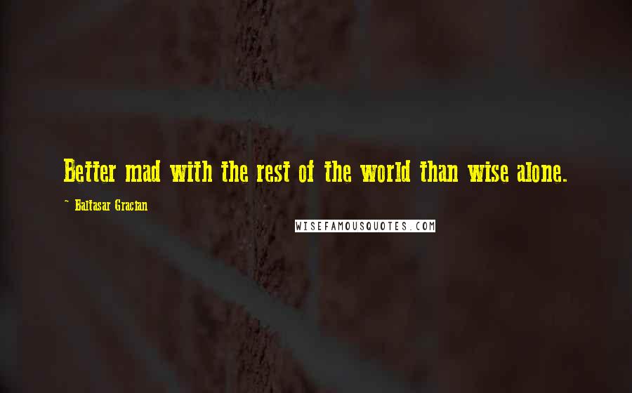 Baltasar Gracian Quotes: Better mad with the rest of the world than wise alone.