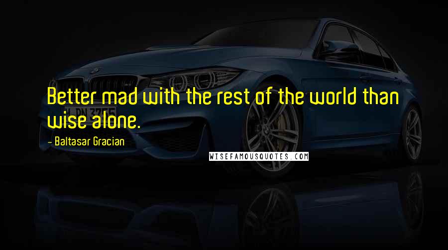 Baltasar Gracian Quotes: Better mad with the rest of the world than wise alone.