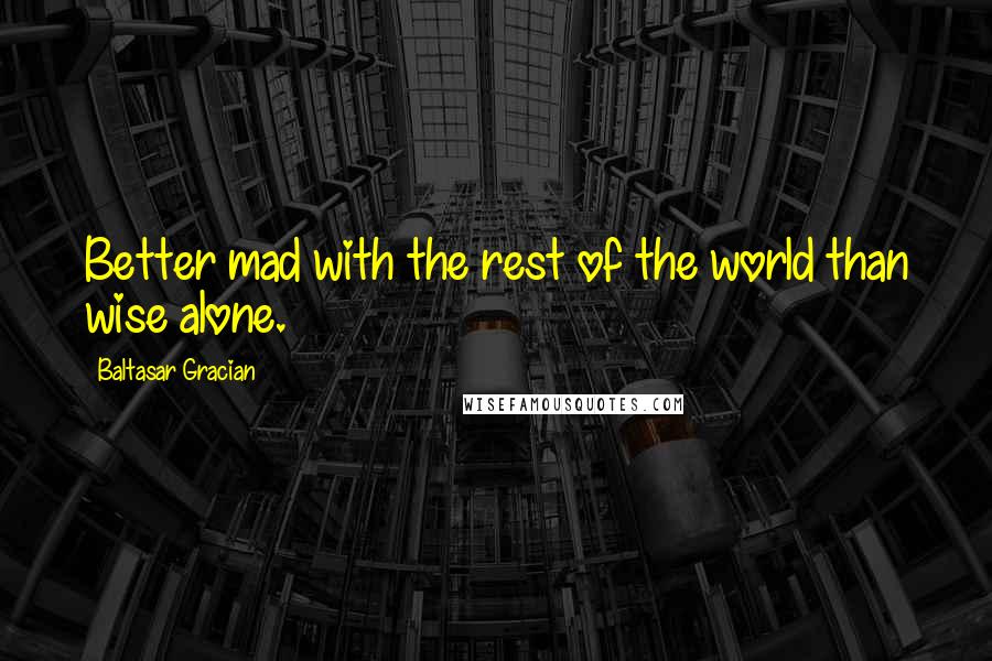 Baltasar Gracian Quotes: Better mad with the rest of the world than wise alone.