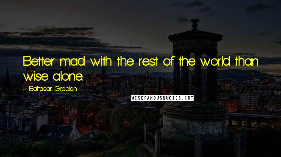 Baltasar Gracian Quotes: Better mad with the rest of the world than wise alone.