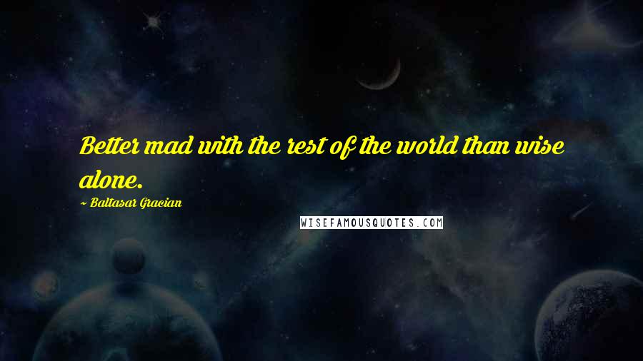 Baltasar Gracian Quotes: Better mad with the rest of the world than wise alone.