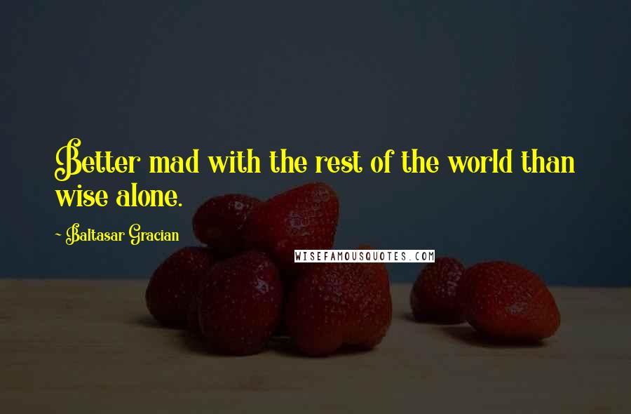 Baltasar Gracian Quotes: Better mad with the rest of the world than wise alone.