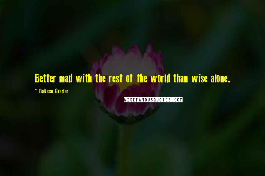 Baltasar Gracian Quotes: Better mad with the rest of the world than wise alone.