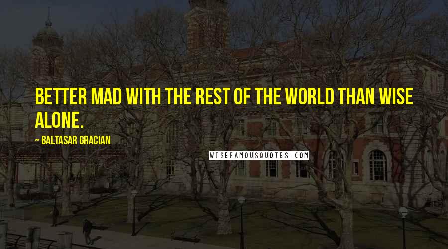 Baltasar Gracian Quotes: Better mad with the rest of the world than wise alone.