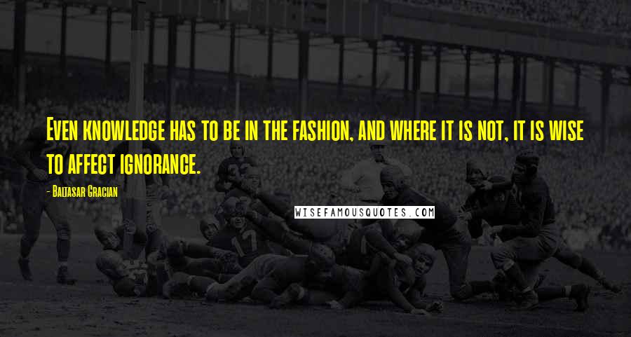 Baltasar Gracian Quotes: Even knowledge has to be in the fashion, and where it is not, it is wise to affect ignorance.