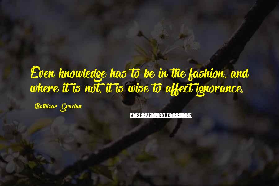 Baltasar Gracian Quotes: Even knowledge has to be in the fashion, and where it is not, it is wise to affect ignorance.