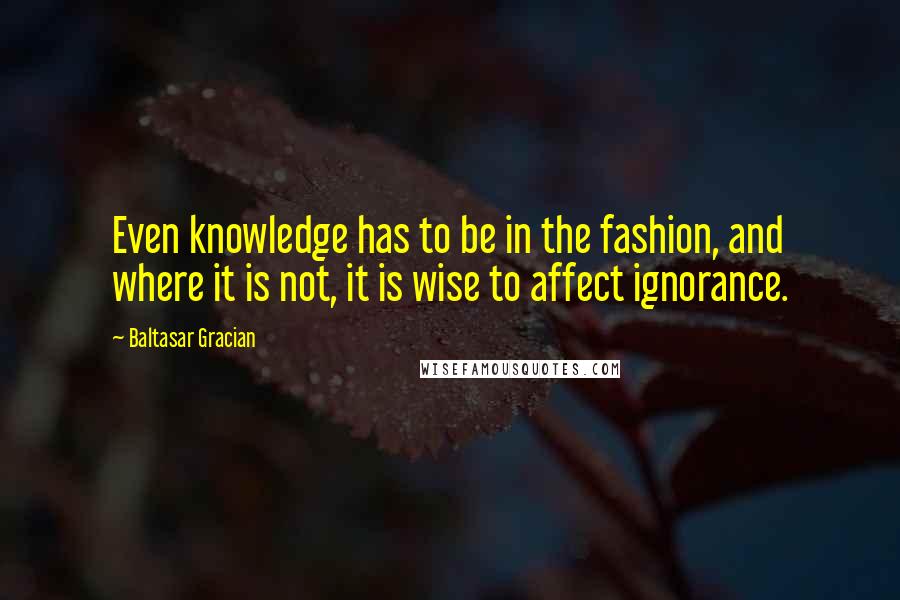 Baltasar Gracian Quotes: Even knowledge has to be in the fashion, and where it is not, it is wise to affect ignorance.