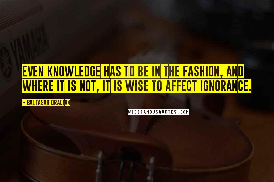 Baltasar Gracian Quotes: Even knowledge has to be in the fashion, and where it is not, it is wise to affect ignorance.