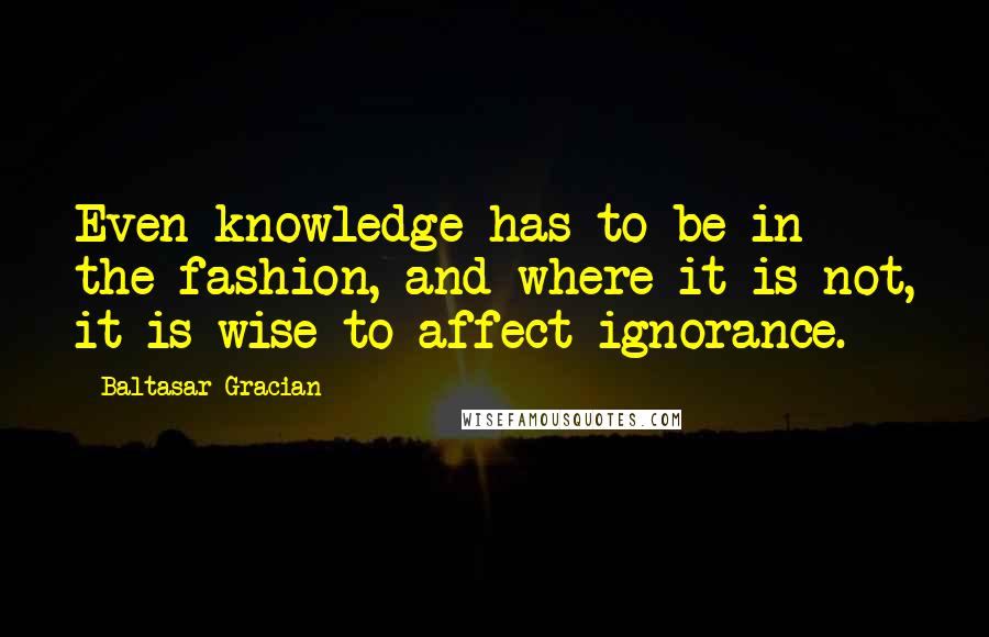 Baltasar Gracian Quotes: Even knowledge has to be in the fashion, and where it is not, it is wise to affect ignorance.