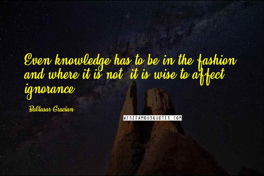 Baltasar Gracian Quotes: Even knowledge has to be in the fashion, and where it is not, it is wise to affect ignorance.