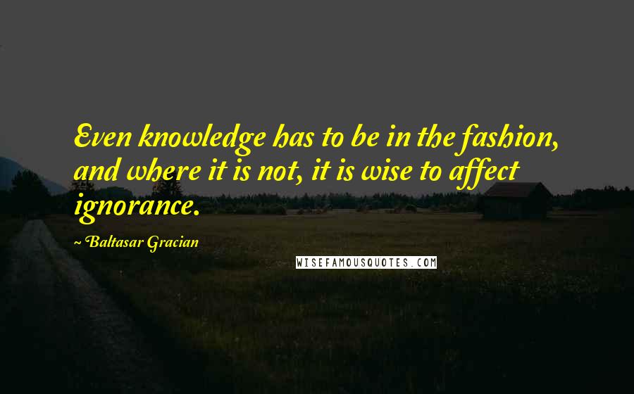 Baltasar Gracian Quotes: Even knowledge has to be in the fashion, and where it is not, it is wise to affect ignorance.