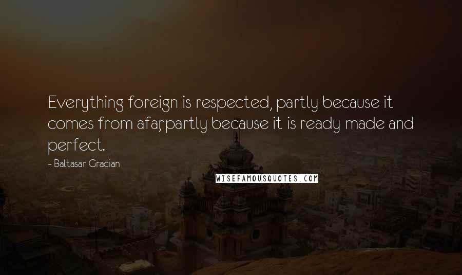 Baltasar Gracian Quotes: Everything foreign is respected, partly because it comes from afar, partly because it is ready made and perfect.